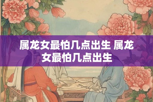 属龙女最怕几点出生 属龙女最怕几点出生