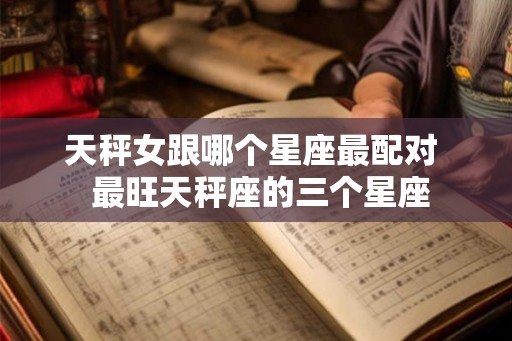 天秤女跟哪个星座最配对  最旺天秤座的三个星座