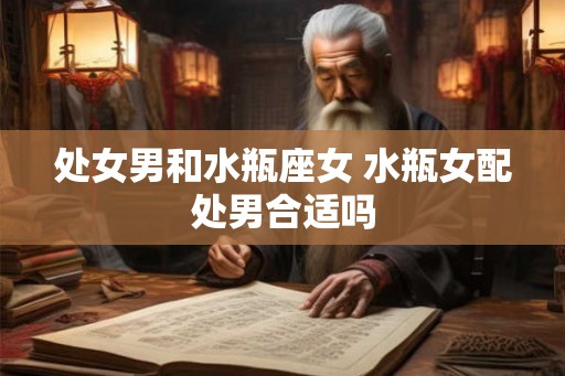 处女男和水瓶座女 水瓶女配处男合适吗