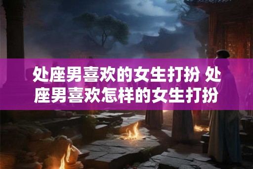 处座男喜欢的女生打扮 处座男喜欢怎样的女生打扮