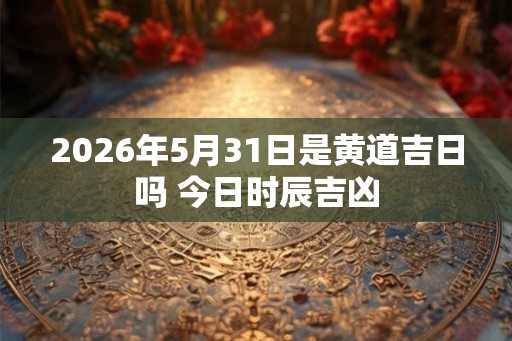 2026年5月31日是黄道吉日吗 今日时辰吉凶
