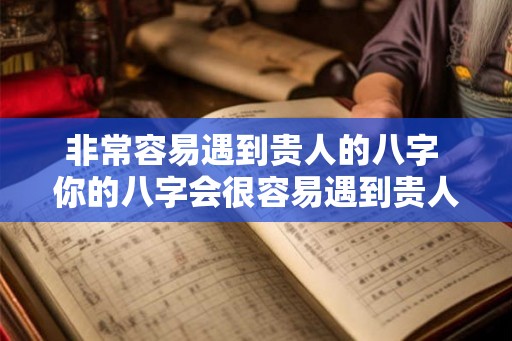非常容易遇到贵人的八字 你的八字会很容易遇到贵人吗 非常容易遇到贵人的八字 你的八字会很容易遇到贵人吗