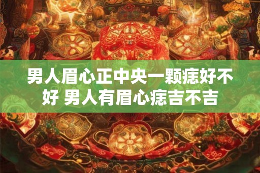 男人眉心正中央一颗痣好不好 男人有眉心痣吉不吉