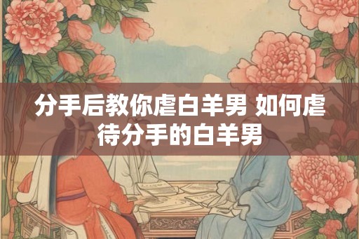 分手后教你虐白羊男 如何虐待分手的白羊男