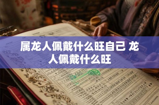 属龙人佩戴什么旺自己 龙人佩戴什么旺