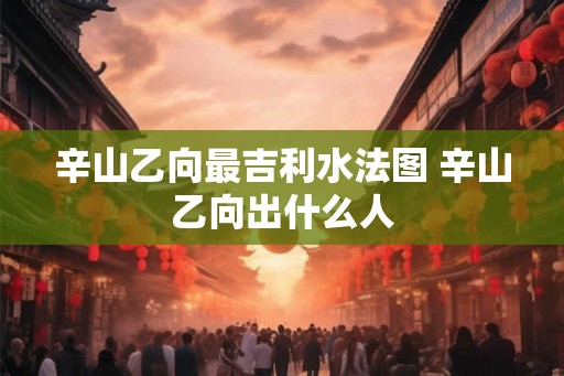 辛山乙向最吉利水法图 辛山乙向出什么人