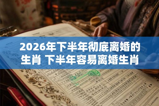 2026年下半年彻底离婚的生肖 下半年容易离婚生肖 2026年下半年彻底离婚的生肖 下半年容易离婚生肖