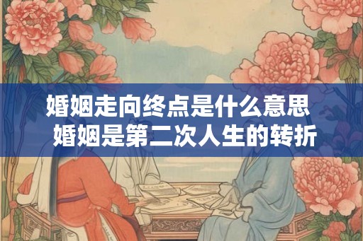 婚姻走向终点是什么意思  婚姻是第二次人生的转折点