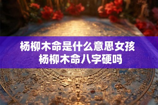 杨柳木命是什么意思女孩  杨柳木命八字硬吗
