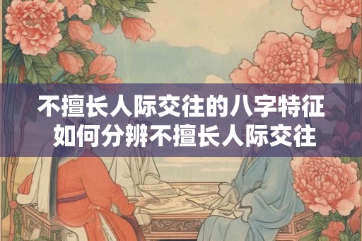 不擅长人际交往的八字特征 如何分辨不擅长人际交往的八字