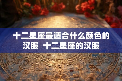 十二星座最适合什么颜色的汉服  十二星座的汉服