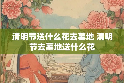 清明节送什么花去墓地 清明节去墓地送什么花