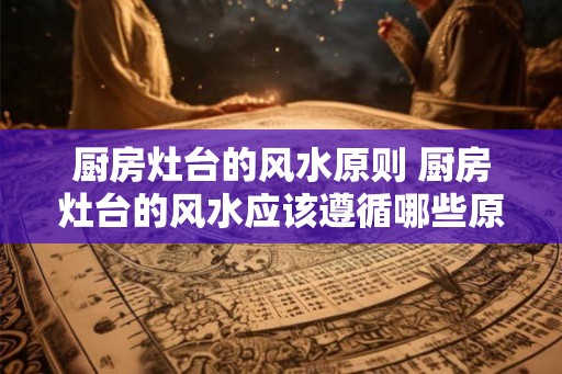 厨房灶台的风水原则 厨房灶台的风水应该遵循哪些原则
