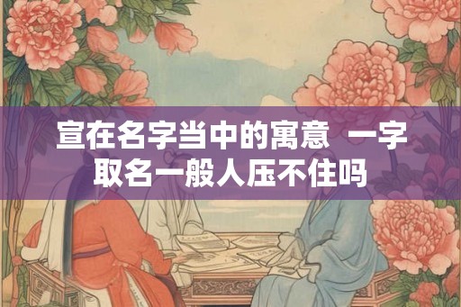 宣在名字当中的寓意 一字取名一般人压不住吗 宣在名字当中的寓意 一字取名一般人压不住吗