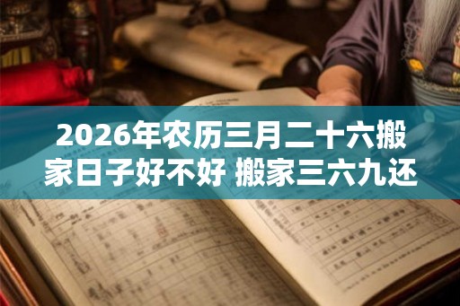 2026年农历三月二十六搬家日子好不好 搬家三六九还是二五八好 2026年农历三月二十六搬家日子好不好 搬家三六九还是二五八好