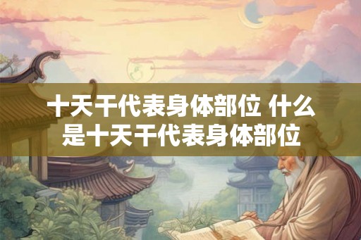 十天干代表身体部位 什么是十天干代表身体部位 十天干代表身体部位 什么是十天干代表身体部位