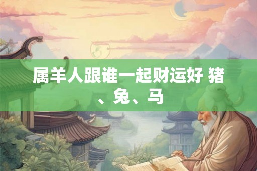 属羊人跟谁一起财运好 猪、兔、马 属羊人跟谁一起财运好 猪、兔、马