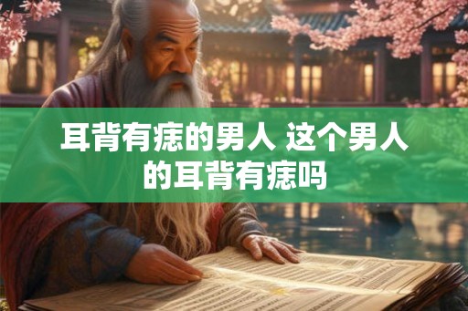 耳背有痣的男人 这个男人的耳背有痣吗 耳背有痣的男人 这个男人的耳背有痣吗