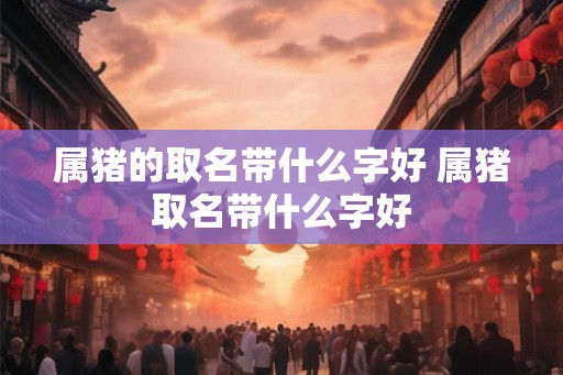 属猪的取名带什么字好 属猪取名带什么字好 属猪的取名带什么字好 属猪取名带什么字好