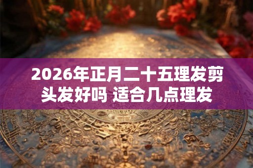 2026年正月二十五理发剪头发好吗 适合几点理发