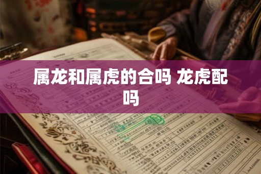 属龙和属虎的合吗 龙虎配吗 属龙和属虎的合吗 龙虎配吗