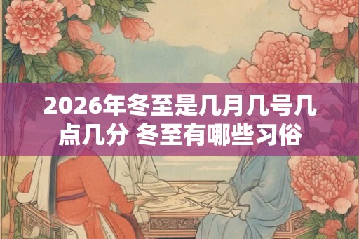 2026年冬至是几月几号几点几分 冬至有哪些习俗 2026年冬至是几月几号几点几分 冬至有哪些习俗