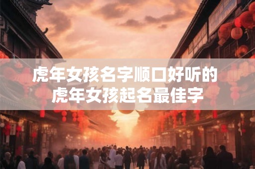 虎年女孩名字顺口好听的 虎年女孩起名最佳字