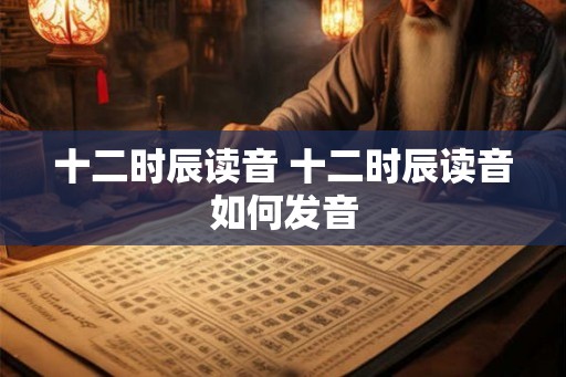 十二时辰读音 十二时辰读音如何发音