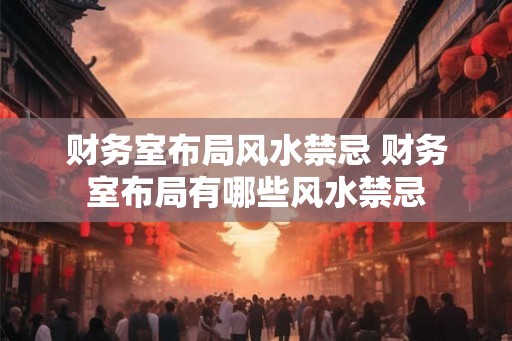 财务室布局风水禁忌 财务室布局有哪些风水禁忌