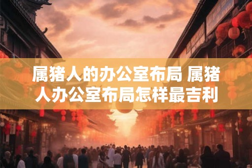 属猪人的办公室布局 属猪人办公室布局怎样最吉利