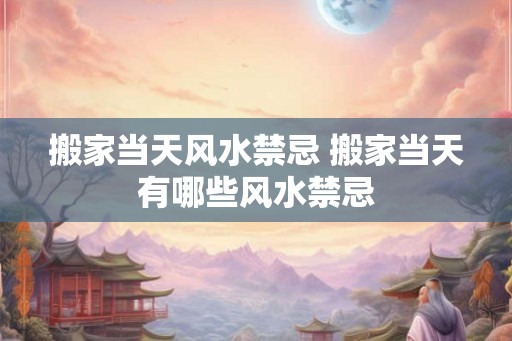 搬家当天风水禁忌 搬家当天有哪些风水禁忌