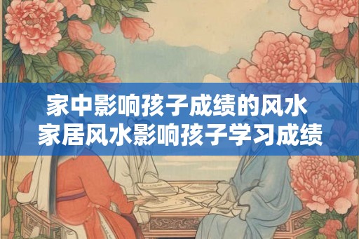 家中影响孩子成绩的风水 家居风水影响孩子学习成绩
