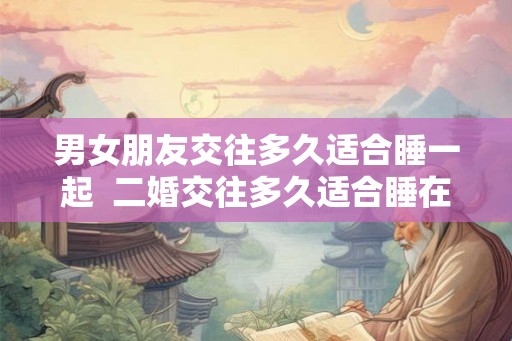 男女朋友交往多久适合睡一起 二婚交往多久适合睡在一起 男女朋友交往多久适合睡一起 二婚交往多久适合睡在一起