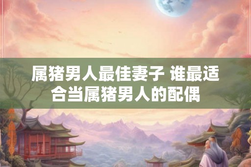 属猪男人最佳妻子 谁最适合当属猪男人的配偶