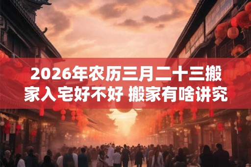 2026年农历三月二十三搬家入宅好不好 搬家有啥讲究