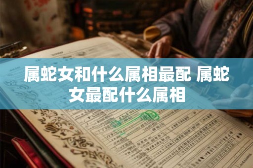 属蛇女和什么属相最配 属蛇女最配什么属相