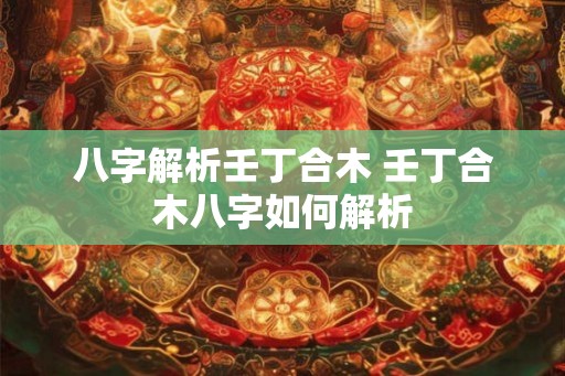 八字解析壬丁合木 壬丁合木八字如何解析 八字解析壬丁合木 壬丁合木八字如何解析