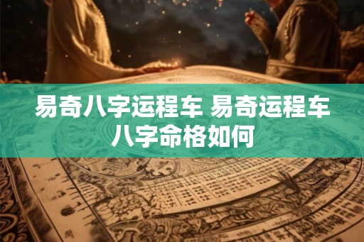 易奇八字运程车 易奇运程车八字命格如何 易奇八字运程车 易奇运程车八字命格如何