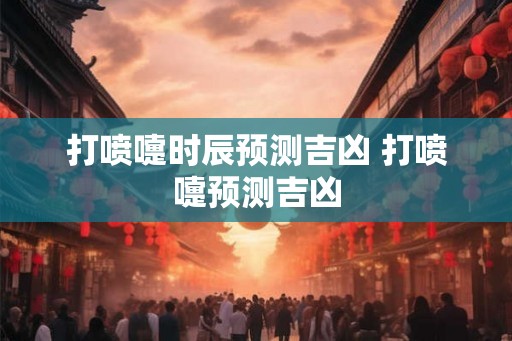 打喷嚏时辰预测吉凶 打喷嚏预测吉凶