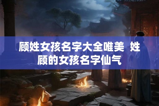 顾姓女孩名字大全唯美  姓顾的女孩名字仙气