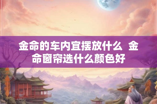 金命的车内宜摆放什么  金命窗帘选什么颜色好