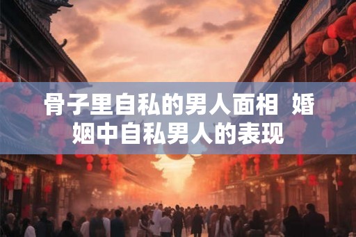 骨子里自私的男人面相 婚姻中自私男人的表现 骨子里自私的男人面相 婚姻中自私男人的表现