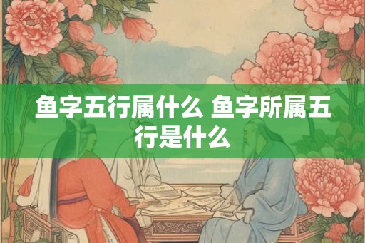 鱼字五行属什么 鱼字所属五行是什么 鱼字五行属什么 鱼字所属五行是什么