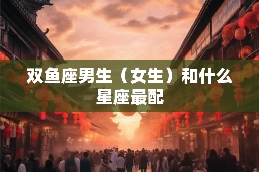 双鱼座男生（女生）和什么星座最配