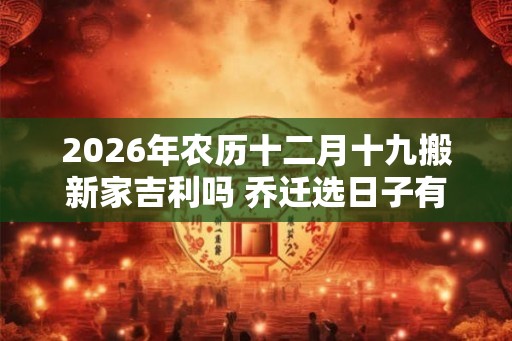 2026年农历十二月十九搬新家吉利吗 乔迁选日子有什么讲究 2026年农历十二月十九搬新家吉利吗 乔迁选日子有什么讲究