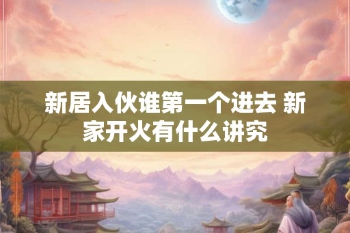 新居入伙谁第一个进去 新家开火有什么讲究