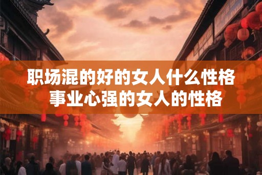 职场混的好的女人什么性格 事业心强的女人的性格 职场混的好的女人什么性格 事业心强的女人的性格