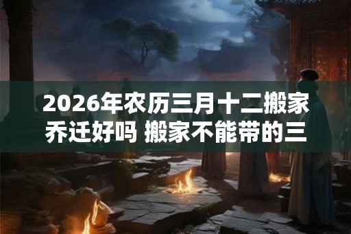 2026年农历三月十二搬家乔迁好吗 搬家不能带的三样东西