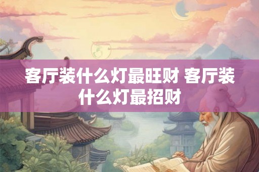 客厅装什么灯最旺财 客厅装什么灯最招财