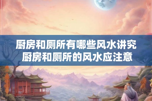厨房和厕所有哪些风水讲究 厨房和厕所的风水应注意什么